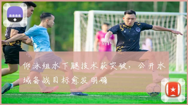 仰泳组水下腿技术获突破,公开水域备战目标愈发明确