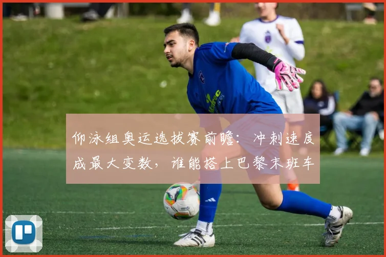 仰泳组奥运选拔赛前瞻:冲刺速度成最大变数,谁能搭上巴黎末班车