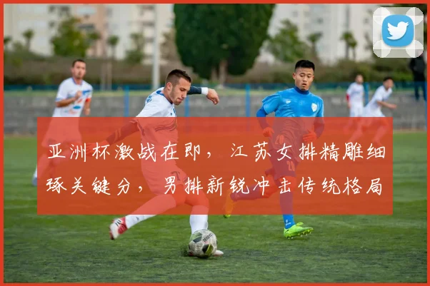 亚洲杯激战在即,江苏女排精雕细琢关键分,男排新锐冲击传统格局