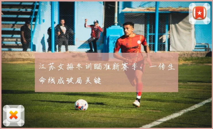 江苏女排冬训瞄准新赛季,一传生命线成破局关键