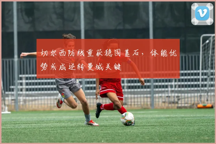 切尔西防线重获稳固基石，体能优势或成逆转曼城关键