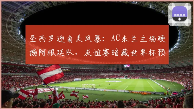 圣西罗迎南美风暴：AC米兰主场硬撼阿根廷队，友谊赛暗藏世界杯预演
