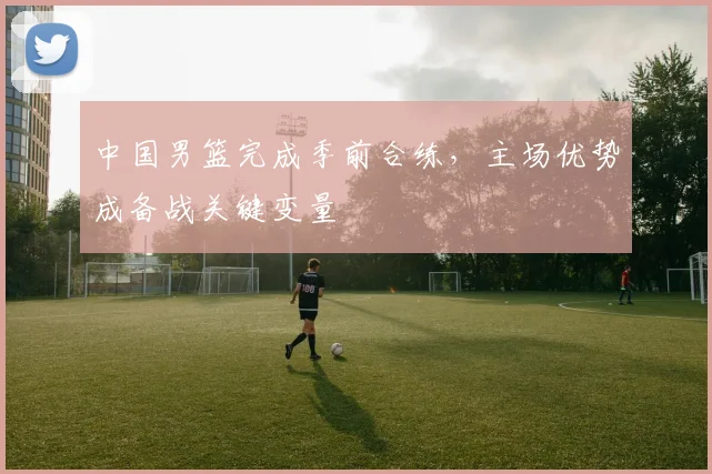 中国男篮完成季前合练，主场优势成备战关键变量