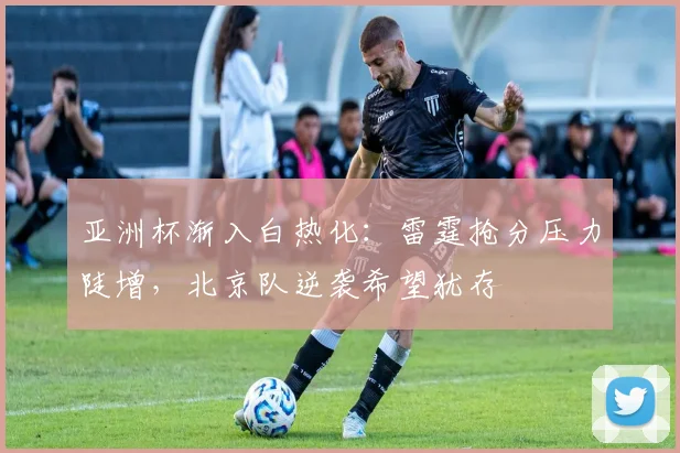亚洲杯渐入白热化:雷霆抢分压力陡增,北京队逆袭希望犹存