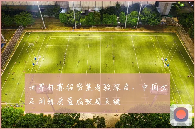 世界杯赛程密集考验深度,中国女足训练质量成破局关键