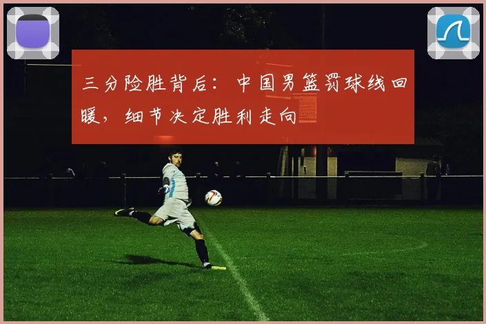 三分险胜背后：中国男篮罚球线回暖，细节决定胜利走向