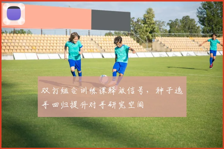 双打组合训练课释放信号，种子选手回归提升对手研究空间