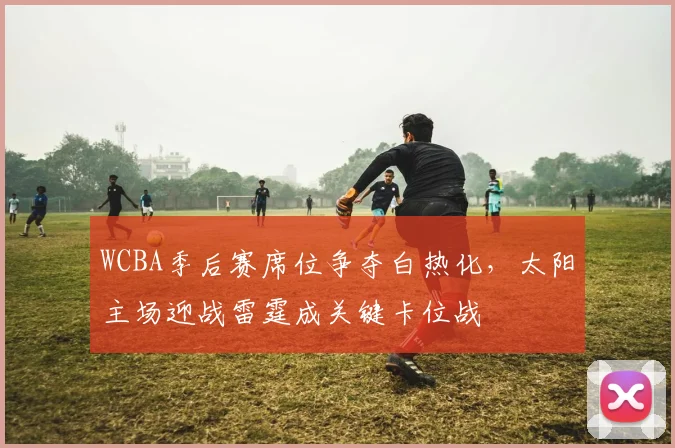 WCBA季后赛席位争夺白热化，太阳主场迎战雷霆成关键卡位战