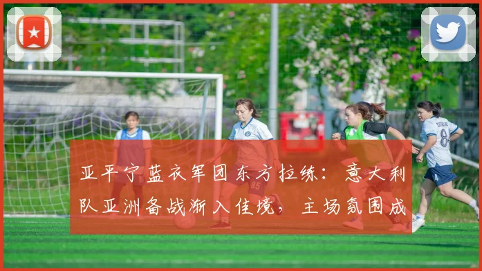 亚平宁蓝衣军团东方拉练：意大利队亚洲备战渐入佳境，主场氛围成争冠变量