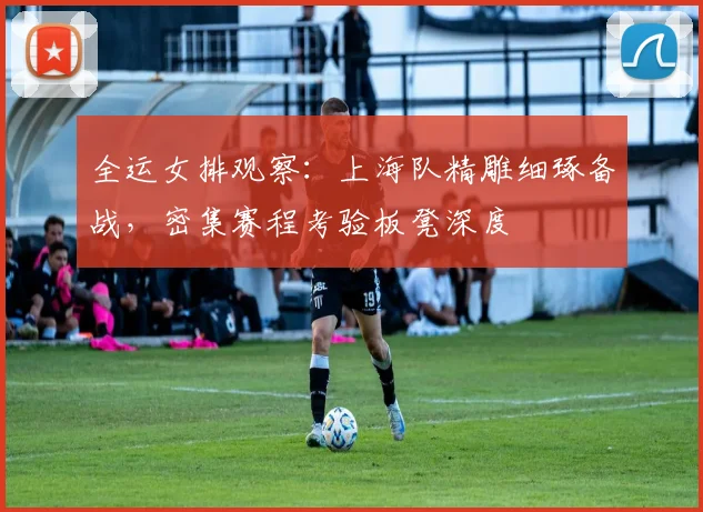 全运女排观察：上海队精雕细琢备战，密集赛程考验板凳深度