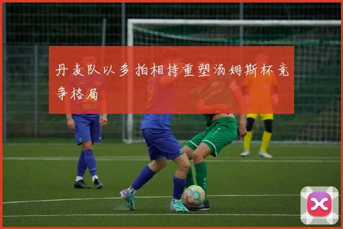 丹麦队以多拍相持重塑汤姆斯杯竞争格局