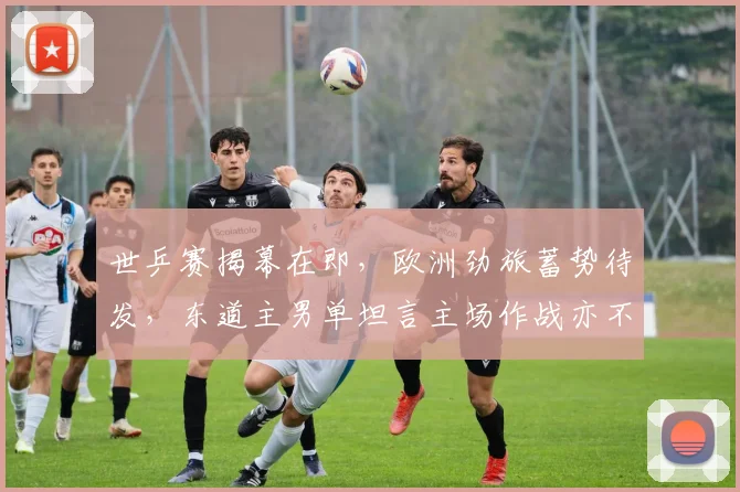 世乒赛揭幕在即,欧洲劲旅蓄势待发,东道主男单坦言主场作战亦不可掉以轻心