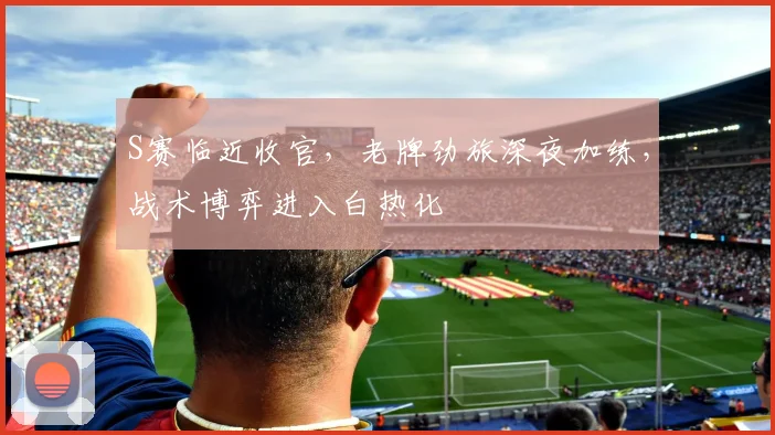S赛临近收官,老牌劲旅深夜加练,战术博弈进入白热化