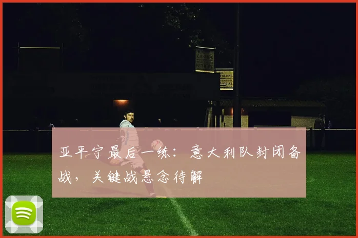 亚平宁最后一练:意大利队封闭备战,关键战悬念待解