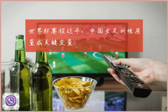 世界杯赛程过半,中国女足训练质量成关键变量