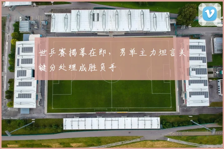 世乒赛揭幕在即，男单主力坦言关键分处理成胜负手