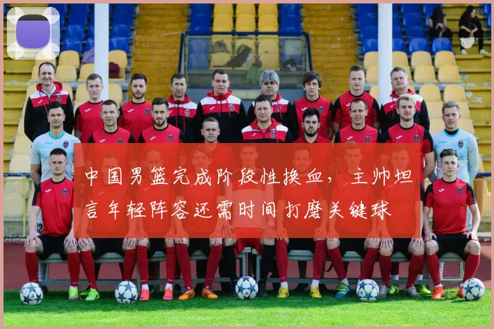 中国男篮完成阶段性换血，主帅坦言年轻阵容还需时间打磨关键球