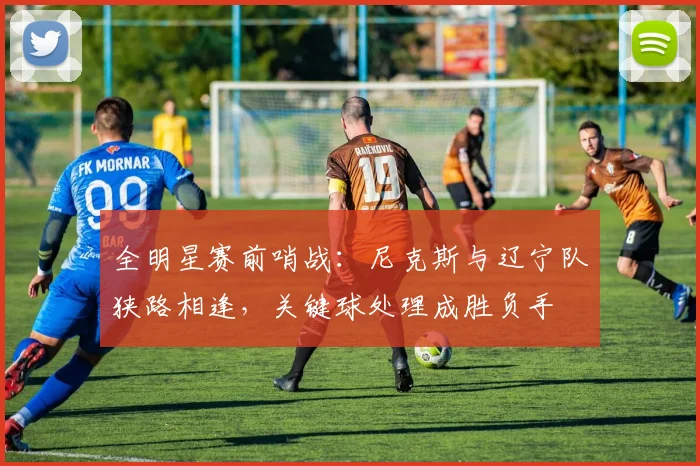 全明星赛前哨战：尼克斯与辽宁队狭路相逢，关键球处理成胜负手