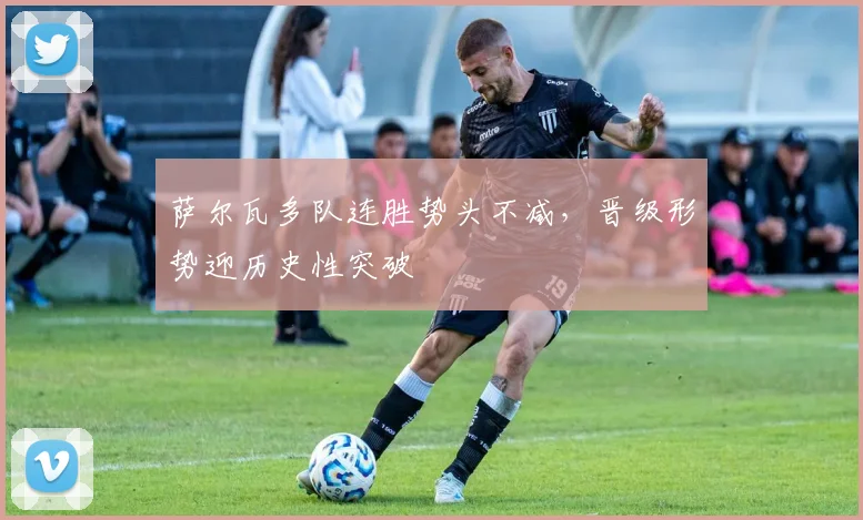 萨尔瓦多队连胜势头不减,晋级形势迎历史性突破