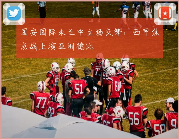 国安国际米兰中立场交锋，西甲焦点战上演亚洲德比