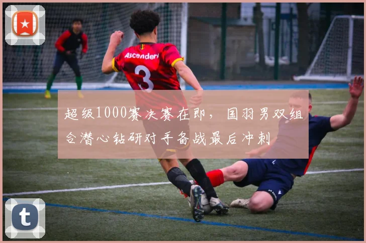 超级1000赛决赛在即，国羽男双组合潜心钻研对手备战最后冲刺