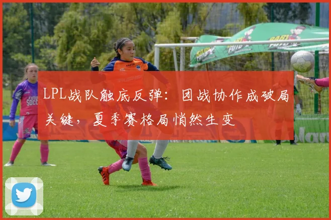 LPL战队触底反弹:团战协作成破局关键,夏季赛格局悄然生变