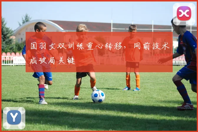 国羽女双训练重心转移，网前技术成破局关键