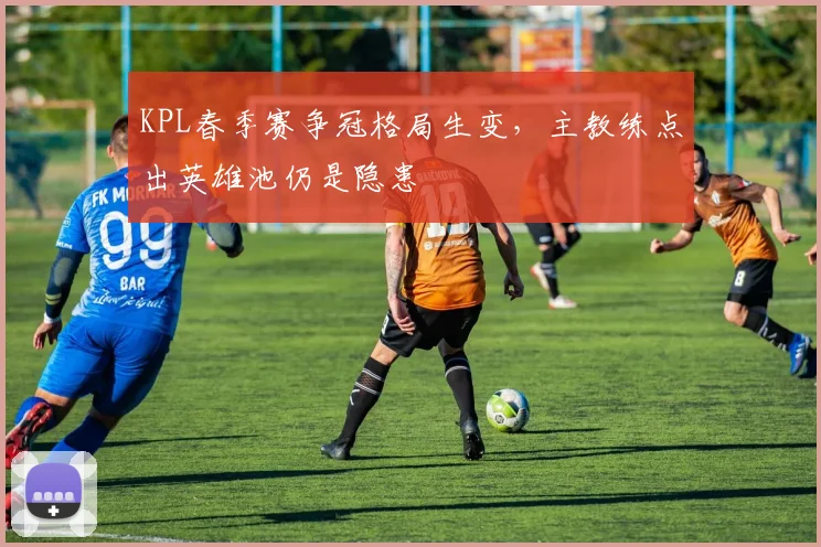 KPL春季赛争冠格局生变，主教练点出英雄池仍是隐患