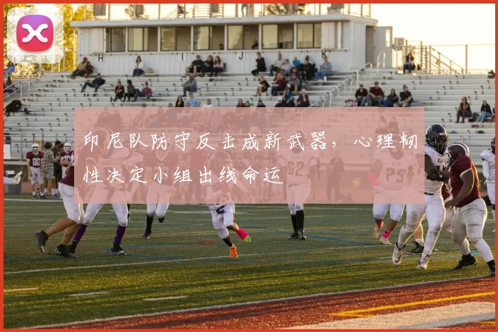 印尼队防守反击成新武器，心理韧性决定小组出线命运