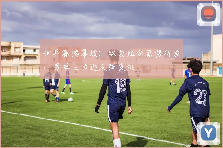 世乒赛揭幕战：双打组合蓄势待发，男单主力迎反弹良机