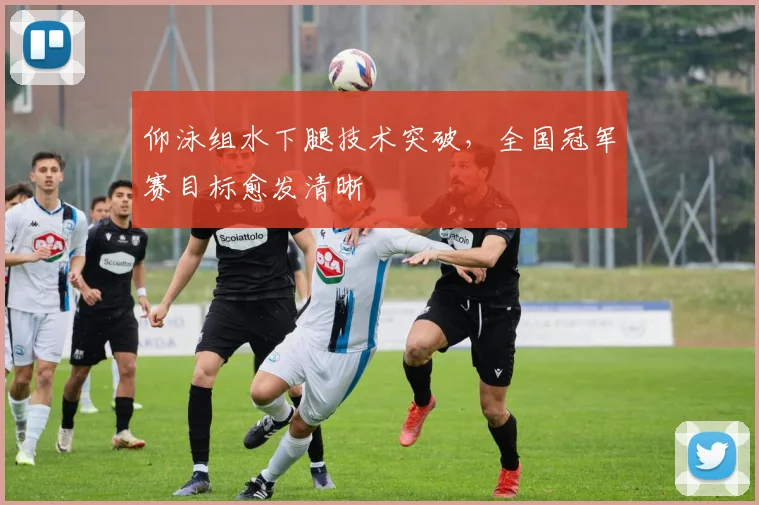 仰泳组水下腿技术突破,全国冠军赛目标愈发清晰