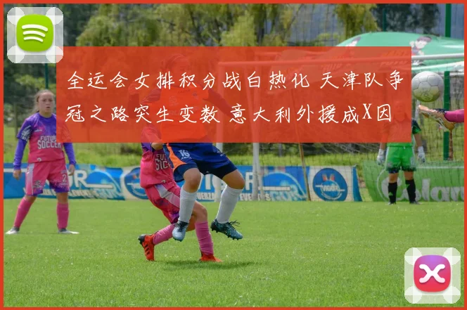 全运会女排积分战白热化 天津队争冠之路突生变数 意大利外援成X因素