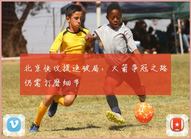 北京快攻提速破局，火箭争冠之路仍需打磨细节