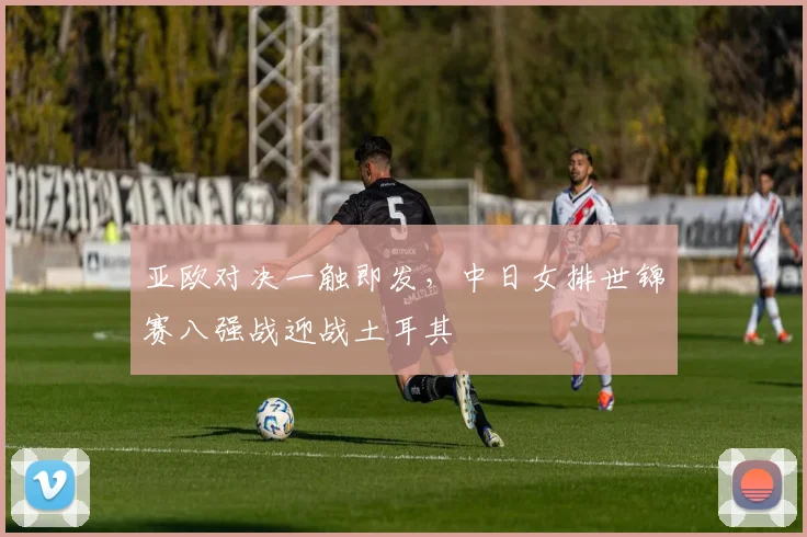 亚欧对决一触即发，中日女排世锦赛八强战迎战土耳其