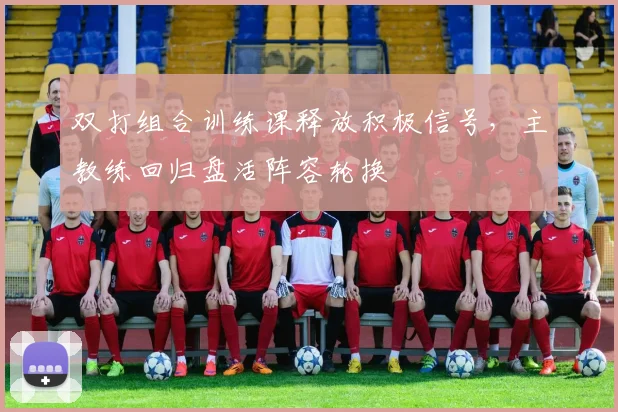 双打组合训练课释放积极信号，主教练回归盘活阵容轮换
