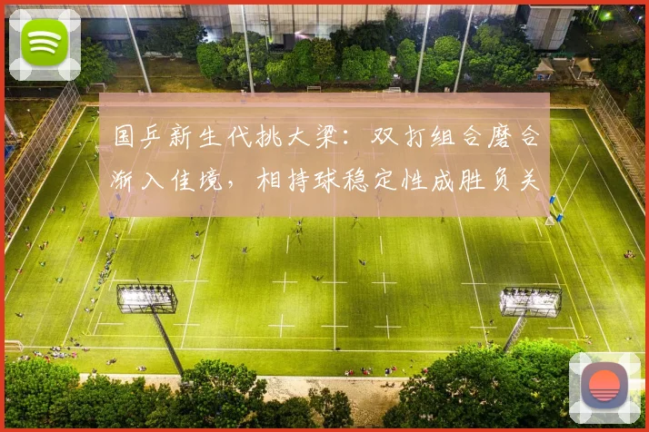 国乒新生代挑大梁：双打组合磨合渐入佳境，相持球稳定性成胜负关键
