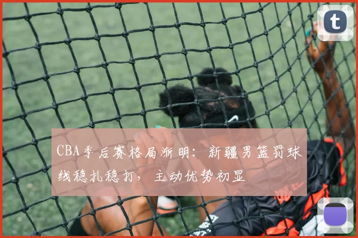 CBA季后赛格局渐明:新疆男篮罚球线稳扎稳打,主动优势初显
