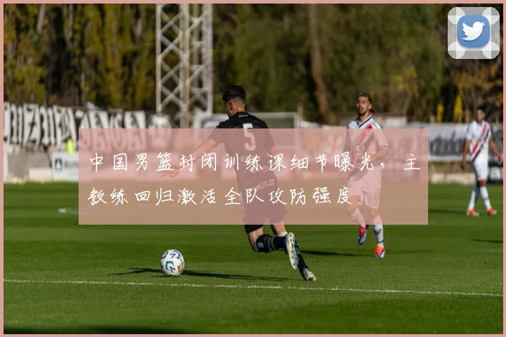 中国男篮封闭训练课细节曝光，主教练回归激活全队攻防强度