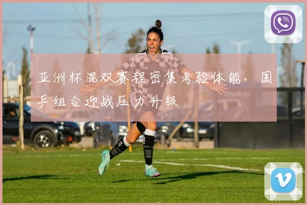 亚洲杯混双赛程密集考验体能,国乒组合迎战压力升级