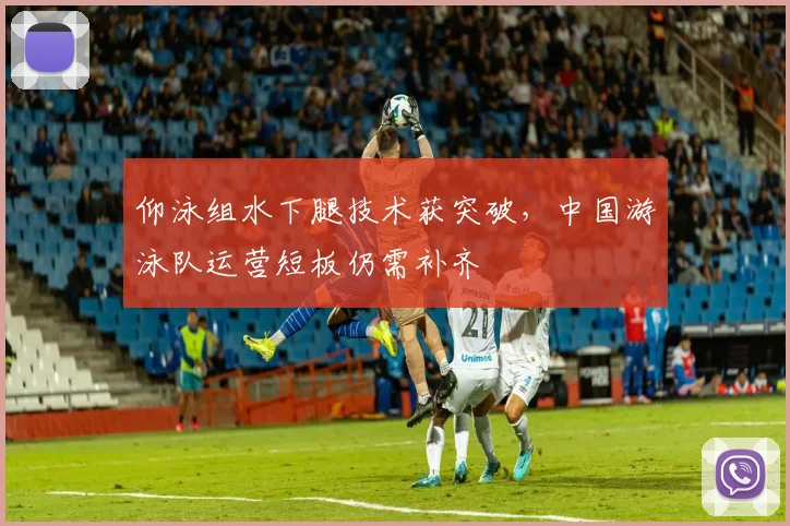 仰泳组水下腿技术获突破,中国游泳队运营短板仍需补齐