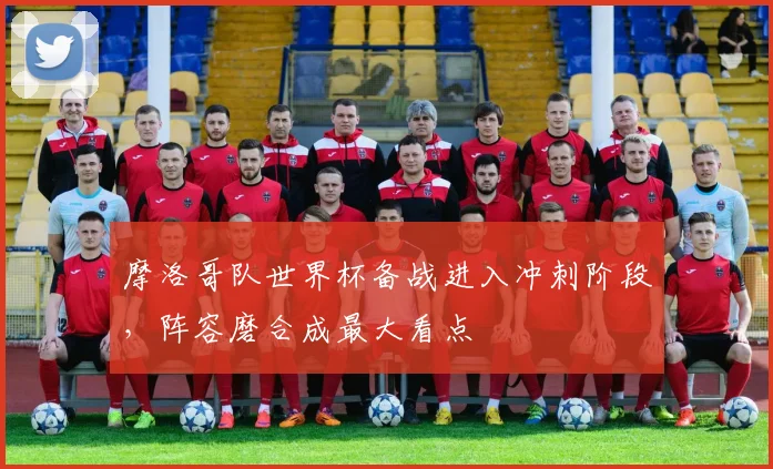 摩洛哥队世界杯备战进入冲刺阶段,阵容磨合成最大看点