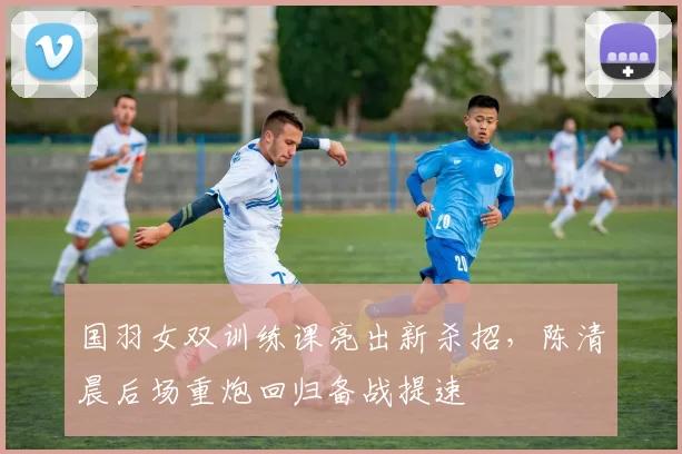 国羽女双训练课亮出新杀招，陈清晨后场重炮回归备战提速