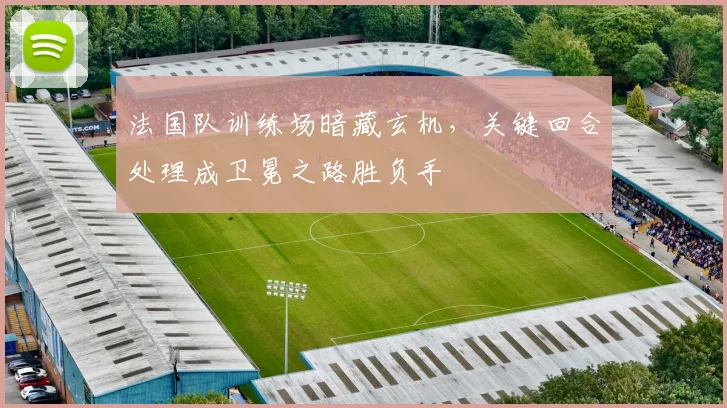 法国队训练场暗藏玄机,关键回合处理成卫冕之路胜负手