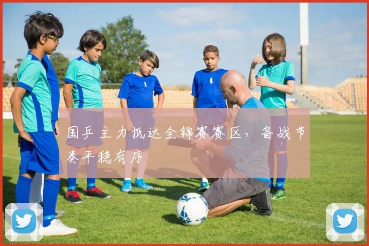 国乒主力抵达全锦赛赛区，备战节奏平稳有序
