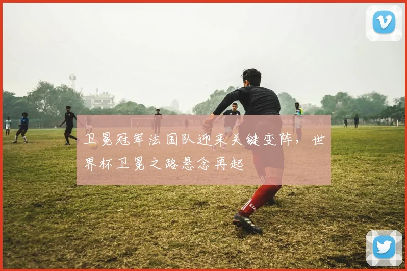 卫冕冠军法国队迎来关键变阵,世界杯卫冕之路悬念再起