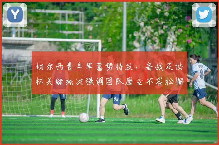 切尔西青年军蓄势待发，备战足协杯关键轮次强调团队磨合不容松懈