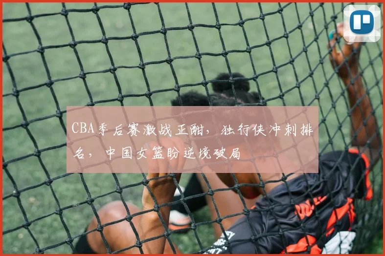 CBA季后赛激战正酣,独行侠冲刺排名,中国女篮盼逆境破局