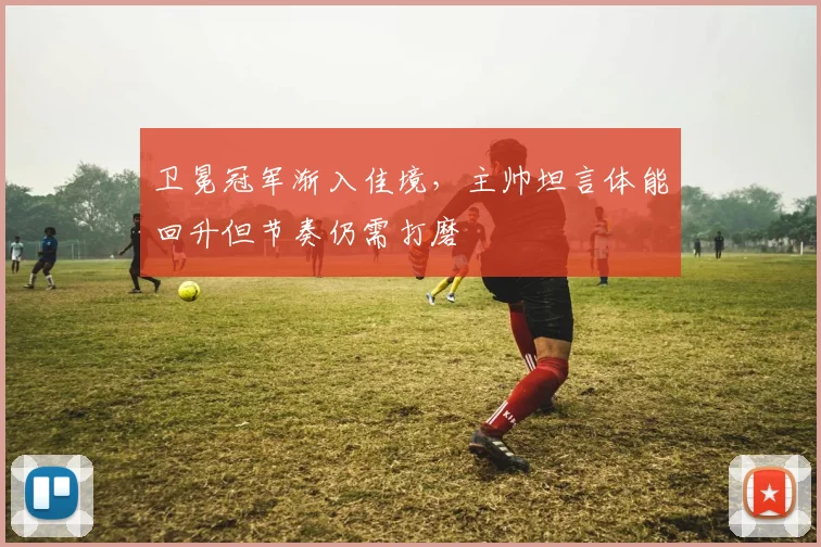 卫冕冠军渐入佳境，主帅坦言体能回升但节奏仍需打磨
