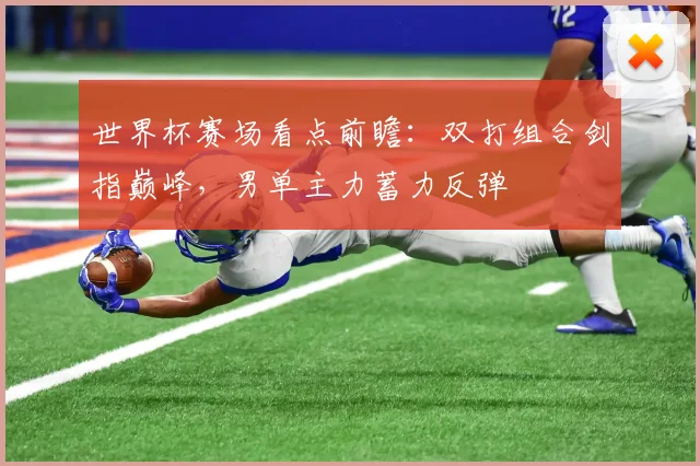 世界杯赛场看点前瞻：双打组合剑指巅峰，男单主力蓄力反弹