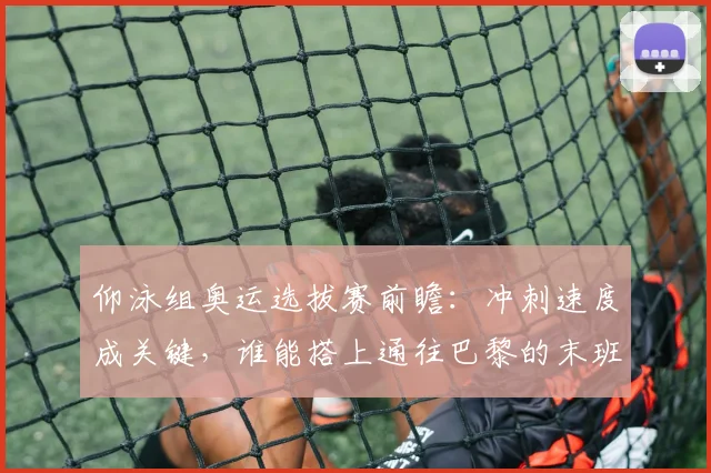 仰泳组奥运选拔赛前瞻:冲刺速度成关键,谁能搭上通往巴黎的末班车